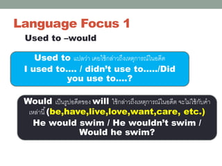 Language Focus 1
Used to –would
Used to แปลว่า เคยใช้กล่าวถึงเหตุการณ์ในอดีต
I used to…. / didn’t use to…../Did
you use to….?
Would เป็นรูปอดีตของ will ใช้กล่าวถึงเหตุการณ์ในอดีต จะไม่ใช้กับคา
เหล่านี้(be,have,live,love,want,care, etc.)
He would swim / He wouldn’t swim /
Would he swim?
 