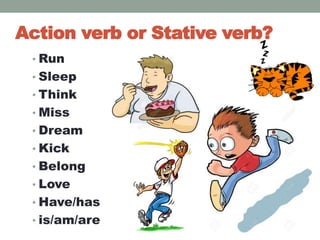 Action verb or Stative verb?
• Run
• Sleep
• Think
• Miss
• Dream
• Kick
• Belong
• Love
• Have/has
• is/am/are
 
