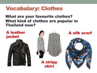Vocabulary: Clothes
A leather
jacket
A stripy
shirt
A silk scarf
What are your favourite clothes?
What kind of clothes are popular in
Thailand now?
 