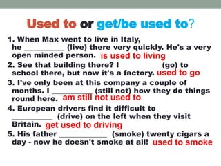 Used to or get/be used to?
1. When Max went to live in Italy,
he ___________ (live) there very quickly. He's a very
open minded person.
2. See that building there? I ___________(go) to
school there, but now it's a factory.
3. I've only been at this company a couple of
months. I ___________ (still not) how they do things
round here.
4. European drivers find it difficult to
___________ (drive) on the left when they visit
Britain.
5. His father _____________ (smoke) twenty cigars a
day - now he doesn't smoke at all!
is used to living
used to go
am still not used to
get used to driving
used to smoke
 
