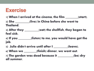 Exercise
1) When I arrived at the cinema, the film ________(start).
2) She _________(live) in China before she went to
Thailand.
3) After they _________(eat) the shellfish, they began to
feel sick.
4) If you ________(listen) to me, you would have got the
job.
5) Julie didn't arrive until after I _________(leave).
6) When we ________(finish) dinner, we went out.
7) The garden was dead because it __________(be) dry
all summer.
 