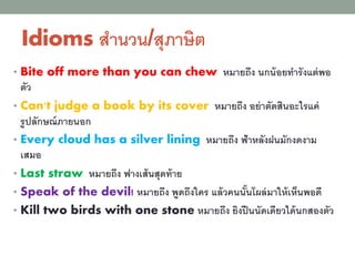 Idioms สานวน/สุภาษิต
• Bite off more than you can chew หมายถึง นกน้อยทารังแต่พอ
ตัว
• Can't judge a book by its cover หมายถึง อย่าตัดสินอะไรแค่
รูปลักษณ์ภายนอก
• Every cloud has a silver lining หมายถึง ฟ้าหลังฝนมักงดงาม
เสมอ
• Last straw หมายถึง ฟางเส้นสุดท้าย
• Speak of the devil! หมายถึง พูดถึงใคร แล้วคนนั้นโผล่มาให้เห็นพอดี
• Kill two birds with one stone หมายถึง ยิงปืนนัดเดียวได้นกสองตัว
 
