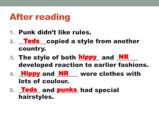 After reading
1. Punk didn’t like rules.
2. _________copied a style from another
country.
3. The style of both _______ and _______
developed reaction to earlier fashions.
4. _______ and _______ wore clothes with
lots of coulour.
5. _______ and _______ had special
hairstyles.
Teds
hippy NR
Hippy NR
Teds punks
 