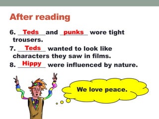 After reading
6. _________and _________ wore tight
trousers.
7. _________ wanted to look like
characters they saw in films.
8. _________ were influenced by nature.
We love peace.
Teds punks
Hippy
Teds
 
