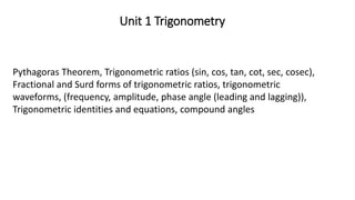 Unit 1 Trigonometry
Pythagoras Theorem, Trigonometric ratios (sin, cos, tan, cot, sec, cosec),
Fractional and Surd forms of trigonometric ratios, trigonometric
waveforms, (frequency, amplitude, phase angle (leading and lagging)),
Trigonometric identities and equations, compound angles
 