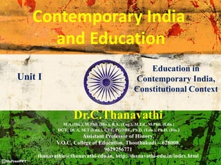 Contemporary India
and Education
Dr.C.Thanavathi
M.A.(His.), M.Phil. (His.), B.A. (Eng.), M.Ed., M.Phil. (Edn.)
DGT., DCA, SET (Edn.), CTE, PGDHE, Ph.D. (Edn.), Ph.D. (His.)
Assistant Professor of History,
V.O.C. College of Education, Thoothukudi – 628008.
9629256771
thanavathic@thanavathi-edu.in, http://thanavathi-edu.in/index.html
Unit I
Education in
Contemporary India,
Constitutional Context
 