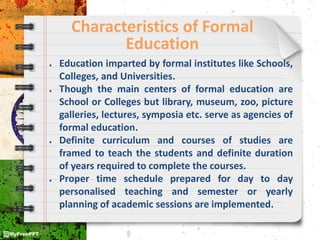 Characteristics of Formal
Education
● Education imparted by formal institutes like Schools,
Colleges, and Universities.
● Though the main centers of formal education are
School or Colleges but library, museum, zoo, picture
galleries, lectures, symposia etc. serve as agencies of
formal education.
● Definite curriculum and courses of studies are
framed to teach the students and definite duration
of years required to complete the courses.
● Proper time schedule prepared for day to day
personalised teaching and semester or yearly
planning of academic sessions are implemented.
 