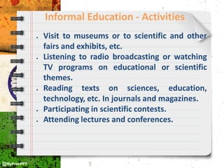 Informal Education - Activities
● Visit to museums or to scientific and other
fairs and exhibits, etc.
● Listening to radio broadcasting or watching
TV programs on educational or scientific
themes.
● Reading texts on sciences, education,
technology, etc. In journals and magazines.
● Participating in scientific contests.
● Attending lectures and conferences.
 