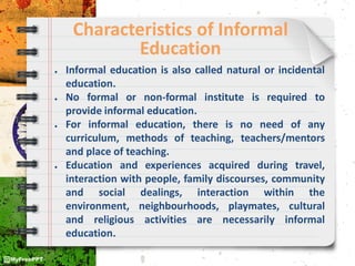 Characteristics of Informal
Education
● Informal education is also called natural or incidental
education.
● No formal or non-formal institute is required to
provide informal education.
● For informal education, there is no need of any
curriculum, methods of teaching, teachers/mentors
and place of teaching.
● Education and experiences acquired during travel,
interaction with people, family discourses, community
and social dealings, interaction within the
environment, neighbourhoods, playmates, cultural
and religious activities are necessarily informal
education.
 