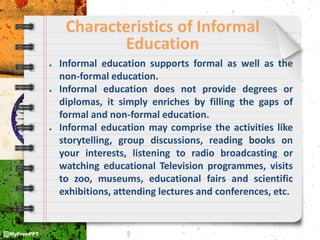 Characteristics of Informal
Education
● Informal education supports formal as well as the
non-formal education.
● Informal education does not provide degrees or
diplomas, it simply enriches by filling the gaps of
formal and non-formal education.
● Informal education may comprise the activities like
storytelling, group discussions, reading books on
your interests, listening to radio broadcasting or
watching educational Television programmes, visits
to zoo, museums, educational fairs and scientific
exhibitions, attending lectures and conferences, etc.
 