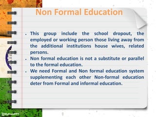 Non Formal Education
● This group include the school dropout, the
employed or working person those living away from
the additional institutions house wives, related
persons.
● Non formal education is not a substitute or parallel
to the formal education.
● We need Formal and Non formal education system
supplementing each other Non-formal education
deter from Formal and informal education.
 