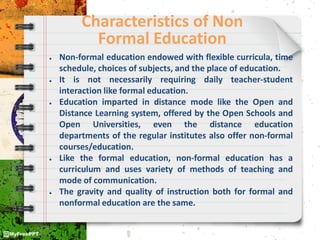 Characteristics of Non
Formal Education
● Non-formal education endowed with flexible curricula, time
schedule, choices of subjects, and the place of education.
● It is not necessarily requiring daily teacher-student
interaction like formal education.
● Education imparted in distance mode like the Open and
Distance Learning system, offered by the Open Schools and
Open Universities, even the distance education
departments of the regular institutes also offer non-formal
courses/education.
● Like the formal education, non-formal education has a
curriculum and uses variety of methods of teaching and
mode of communication.
● The gravity and quality of instruction both for formal and
nonformal education are the same.
 