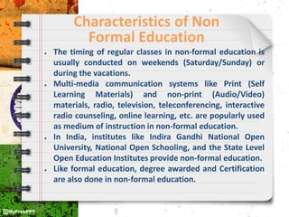 Characteristics of Non
Formal Education
● The timing of regular classes in non-formal education is
usually conducted on weekends (Saturday/Sunday) or
during the vacations.
● Multi-media communication systems like Print (Self
Learning Materials) and non-print (Audio/Video)
materials, radio, television, teleconferencing, interactive
radio counseling, online learning, etc. are popularly used
as medium of instruction in non-formal education.
● In India, institutes like Indira Gandhi National Open
University, National Open Schooling, and the State Level
Open Education Institutes provide non-formal education.
● Like formal education, degree awarded and Certification
are also done in non-formal education.
 