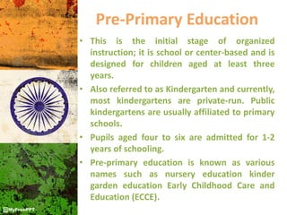 Pre-Primary Education
• This is the initial stage of organized
instruction; it is school or center-based and is
designed for children aged at least three
years.
• Also referred to as Kindergarten and currently,
most kindergartens are private-run. Public
kindergartens are usually affiliated to primary
schools.
• Pupils aged four to six are admitted for 1-2
years of schooling.
• Pre-primary education is known as various
names such as nursery education kinder
garden education Early Childhood Care and
Education (ECCE).
 