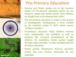 Pre-Primary Education
• Nursery and Kinder garden are in fact western
system of Pre-primary education which we are
trying to. Adopt into Indian system. Here children
are taught how to do develop basic skills.
• The pre-primary education in India is also known
as Kindergarten. Kindergarten, a term created
by Mr Friedrich Frobel in 1837, which means
"children's garden".
• Pre-primary education helps children become
more independent and confident as well as
promote the all-round development of the
children. He establishes kinder garden taught
through songs and gifts. In India Gandhiji planned
Pre-basic education.
• Kinder garden Montessori, Nursery, pre-basic
school, Day Care Centers, Balawadis etc are
example.
 