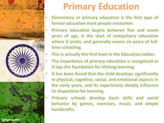 Primary Education
• Elementary or primary education is the first type of
formal education most people encounter.
• Primary education begins between five and seven
years of age, is the start of compulsory education
where it exists, and generally covers six years of full-
time schooling.
• This is actually the first level in the Education ladder.
• The importance of primary education is recognized as
it lays the foundation for lifelong learning.
• It has been found that the child develops significantly
in physical, cognitive, social, and emotional aspects in
the early years, and its experiences deeply influence
its disposition for learning.
• Primary schools develop basic skills and social
behavior by games, exercises, music, and simple
handicrafts.
 