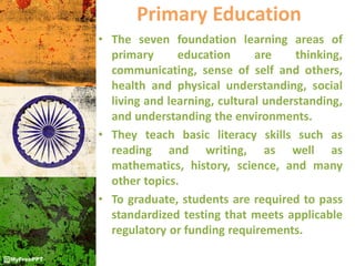 Primary Education
• The seven foundation learning areas of
primary education are thinking,
communicating, sense of self and others,
health and physical understanding, social
living and learning, cultural understanding,
and understanding the environments.
• They teach basic literacy skills such as
reading and writing, as well as
mathematics, history, science, and many
other topics.
• To graduate, students are required to pass
standardized testing that meets applicable
regulatory or funding requirements.
 