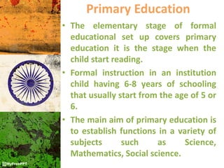 Primary Education
• The elementary stage of formal
educational set up covers primary
education it is the stage when the
child start reading.
• Formal instruction in an institution
child having 6-8 years of schooling
that usually start from the age of 5 or
6.
• The main aim of primary education is
to establish functions in a variety of
subjects such as Science,
Mathematics, Social science.
 
