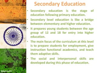 Secondary Education
• Secondary education is the stage of
education following primary education.
• Secondary level education is like a bridge
between elementary and higher education.
• It prepares young students between the age
group of 12 and 18 for entry into higher
education.
• The main focus of the curriculum at this level
is to prepare students for employment, give
instruction functional academics, and teach
them adaptive skills.
• The social and interpersonal skills are
developed during this phase of education.
 