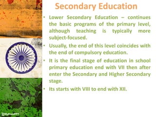 Secondary Education
• Lower Secondary Education – continues
the basic programs of the primary level,
although teaching is typically more
subject-focused.
• Usually, the end of this level coincides with
the end of compulsory education.
• It is the final stage of education in school
primary education end with VII then after
enter the Secondary and Higher Secondary
stage.
• Its starts with VIII to end with XII.
 