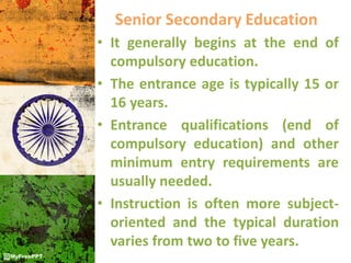 Senior Secondary Education
• It generally begins at the end of
compulsory education.
• The entrance age is typically 15 or
16 years.
• Entrance qualifications (end of
compulsory education) and other
minimum entry requirements are
usually needed.
• Instruction is often more subject-
oriented and the typical duration
varies from two to five years.
 