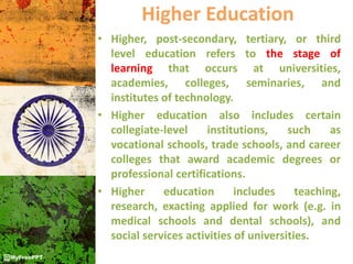 Higher Education
• Higher, post-secondary, tertiary, or third
level education refers to the stage of
learning that occurs at universities,
academies, colleges, seminaries, and
institutes of technology.
• Higher education also includes certain
collegiate-level institutions, such as
vocational schools, trade schools, and career
colleges that award academic degrees or
professional certifications.
• Higher education includes teaching,
research, exacting applied for work (e.g. in
medical schools and dental schools), and
social services activities of universities.
 