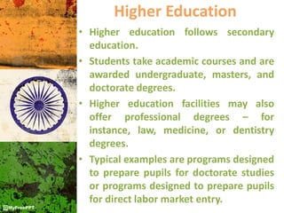 Higher Education
• Higher education follows secondary
education.
• Students take academic courses and are
awarded undergraduate, masters, and
doctorate degrees.
• Higher education facilities may also
offer professional degrees – for
instance, law, medicine, or dentistry
degrees.
• Typical examples are programs designed
to prepare pupils for doctorate studies
or programs designed to prepare pupils
for direct labor market entry.
 