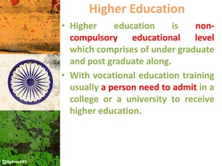 Higher Education
• Higher education is non-
compulsory educational level
which comprises of under graduate
and post graduate along.
• With vocational education training
usually a person need to admit in a
college or a university to receive
higher education.
 