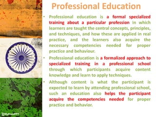 Professional Education
• Professional education is a formal specialized
training about a particular profession in which
learners are taught the central concepts, principles,
and techniques, and how these are applied in real
practice, and the learners also acquire the
necessary competencies needed for proper
practice and behaviour.
• Professional education is a formalized approach to
specialized training in a professional school
through which participants acquire content
knowledge and learn to apply techniques.
• Although content is what the participant is
expected to learn by attending professional school,
such an education also helps the participant
acquire the competencies needed for proper
practice and behavior.
 