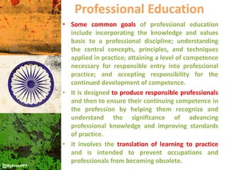 Professional Education
• Some common goals of professional education
include incorporating the knowledge and values
basic to a professional discipline; understanding
the central concepts, principles, and techniques
applied in practice; attaining a level of competence
necessary for responsible entry into professional
practice; and accepting responsibility for the
continued development of competence.
• It is designed to produce responsible professionals
and then to ensure their continuing competence in
the profession by helping them recognize and
understand the significance of advancing
professional knowledge and improving standards
of practice.
• It involves the translation of learning to practice
and is intended to prevent occupations and
professionals from becoming obsolete.
 