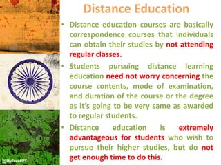 Distance Education
• Distance education courses are basically
correspondence courses that individuals
can obtain their studies by not attending
regular classes.
• Students pursuing distance learning
education need not worry concerning the
course contents, mode of examination,
and duration of the course or the degree
as it’s going to be very same as awarded
to regular students.
• Distance education is extremely
advantageous for students who wish to
pursue their higher studies, but do not
get enough time to do this.
 