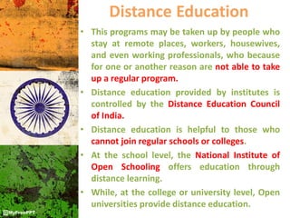Distance Education
• This programs may be taken up by people who
stay at remote places, workers, housewives,
and even working professionals, who because
for one or another reason are not able to take
up a regular program.
• Distance education provided by institutes is
controlled by the Distance Education Council
of India.
• Distance education is helpful to those who
cannot join regular schools or colleges.
• At the school level, the National Institute of
Open Schooling offers education through
distance learning.
• While, at the college or university level, Open
universities provide distance education.
 