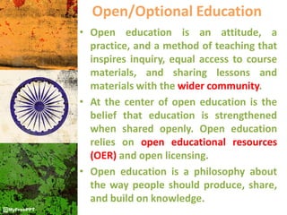 Open/Optional Education
• Open education is an attitude, a
practice, and a method of teaching that
inspires inquiry, equal access to course
materials, and sharing lessons and
materials with the wider community.
• At the center of open education is the
belief that education is strengthened
when shared openly. Open education
relies on open educational resources
(OER) and open licensing.
• Open education is a philosophy about
the way people should produce, share,
and build on knowledge.
 