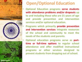 Open/Optional Education
• Optional Education programs serve students
with attendance problems and/or dropouts up
to and including those who are 21 years of age
and provide prevention and intervention
services and/or optional education.
• Programs which primarily provide prevention
and intervention services integrate resources
of the school and community to meet the
needs of the students and parents.
• Optional education programs serve as part-
time or full-time options to regular school
attendance and offer modified instructional
programs or other services designed to
prevent students from dropping out of school.
 