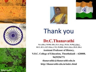 Dr.C.Thanavathi
M.A.(His.), M.Phil. (His.), B.A. (Eng.), M.Ed., M.Phil. (Edn.)
DGT., DCA, SET (Edn.), CTE, PGDHE, Ph.D. (Edn.), Ph.D. (His.)
Assistant Professor of History,
V.O.C. College of Education, Thoothukudi – 628008.
9629256771
thanavathic@thanavathi-edu.in
http://thanavathi-edu.in/index.html
Thank you
 