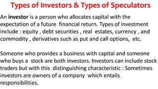 Types of Investors & Types of Speculators
An investor is a person who allocates capital with the
expectation of a future financial return. Types of investment
include : equity , debt securities , real estates, currency , and
commodity , derivatives such as put and call options, etc.
Someone who provides a business with capital and someone
who buys a stock are both investors. Investors can include stock
traders but with this distinguishing characteristic : Sometimes
investors are owners of a company which entails
responsibilities.
 