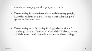 Time-sharing operating systems :-
■ Time-sharing is a technique which enables many people,
located at various terminals, to use a particular computer
system at the same time.
■ Time-sharing or multitasking is a logical extension of
multiprogramming. Processor's time which is shared among
multiple users simultaneously is termed as time-sharing.
YIASCM 16
 