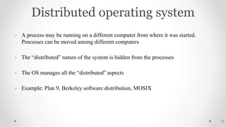 Distributed operating system
• A process may be running on a different computer from where it was started.
Processes can be moved among different computers
• The “distributed” nature of the system is hidden from the processes
• The OS manages all the “distributed” aspects
• Example: Plan 9, Berkeley software distribution, MOSIX
32
 