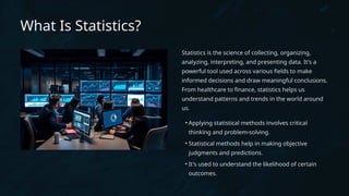 What Is Statistics?
Statistics is the science of collecting, organizing,
analyzing, interpreting, and presenting data. It's a
powerful tool used across various fields to make
informed decisions and draw meaningful conclusions.
From healthcare to finance, statistics helps us
understand patterns and trends in the world around
us.
• Applying statistical methods involves critical
thinking and problem-solving.
• Statistical methods help in making objective
judgments and predictions.
• It's used to understand the likelihood of certain
outcomes.
 