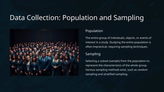 Data Collection: Population and Sampling
Population
The entire group of individuals, objects, or events of
interest in a study. Studying the entire population is
often impractical, requiring sampling techniques.
Sampling
Selecting a subset (sample) from the population to
represent the characteristics of the whole group.
Various sampling methods exist, such as random
sampling and stratified sampling.
 