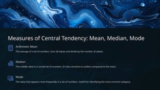 Measures of Central Tendency: Mean, Median, Mode
Arithmetic Mean
The average of a set of numbers. Sum all values and divide by the number of values.
Median
The middle value in a sorted set of numbers. It's less sensitive to outliers compared to the mean.
Mode
The value that appears most frequently in a set of numbers. Useful for identifying the most common category.
 