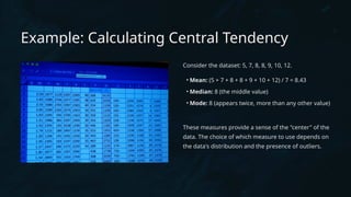 Example: Calculating Central Tendency
Consider the dataset: 5, 7, 8, 8, 9, 10, 12.
• Mean: (5 + 7 + 8 + 8 + 9 + 10 + 12) / 7 = 8.43
• Median: 8 (the middle value)
• Mode: 8 (appears twice, more than any other value)
These measures provide a sense of the "center" of the
data. The choice of which measure to use depends on
the data's distribution and the presence of outliers.
 