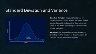 Standard Deviation and Variance
Standard Deviation measures the spread or
dispersion of data points around the mean. A lower
standard deviation indicates that data points are
closer to the mean, while a higher value indicates
greater variability.
Variance is the square of the standard deviation,
providing another measure of data dispersion. It's
useful in statistical tests and analyses.
 
