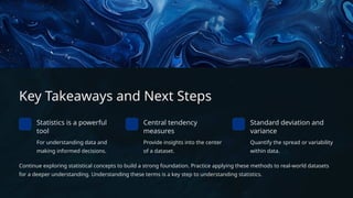 Key Takeaways and Next Steps
Statistics is a powerful
tool
For understanding data and
making informed decisions.
Central tendency
measures
Provide insights into the center
of a dataset.
Standard deviation and
variance
Quantify the spread or variability
within data.
Continue exploring statistical concepts to build a strong foundation. Practice applying these methods to real-world datasets
for a deeper understanding. Understanding these terms is a key step to understanding statistics.
 