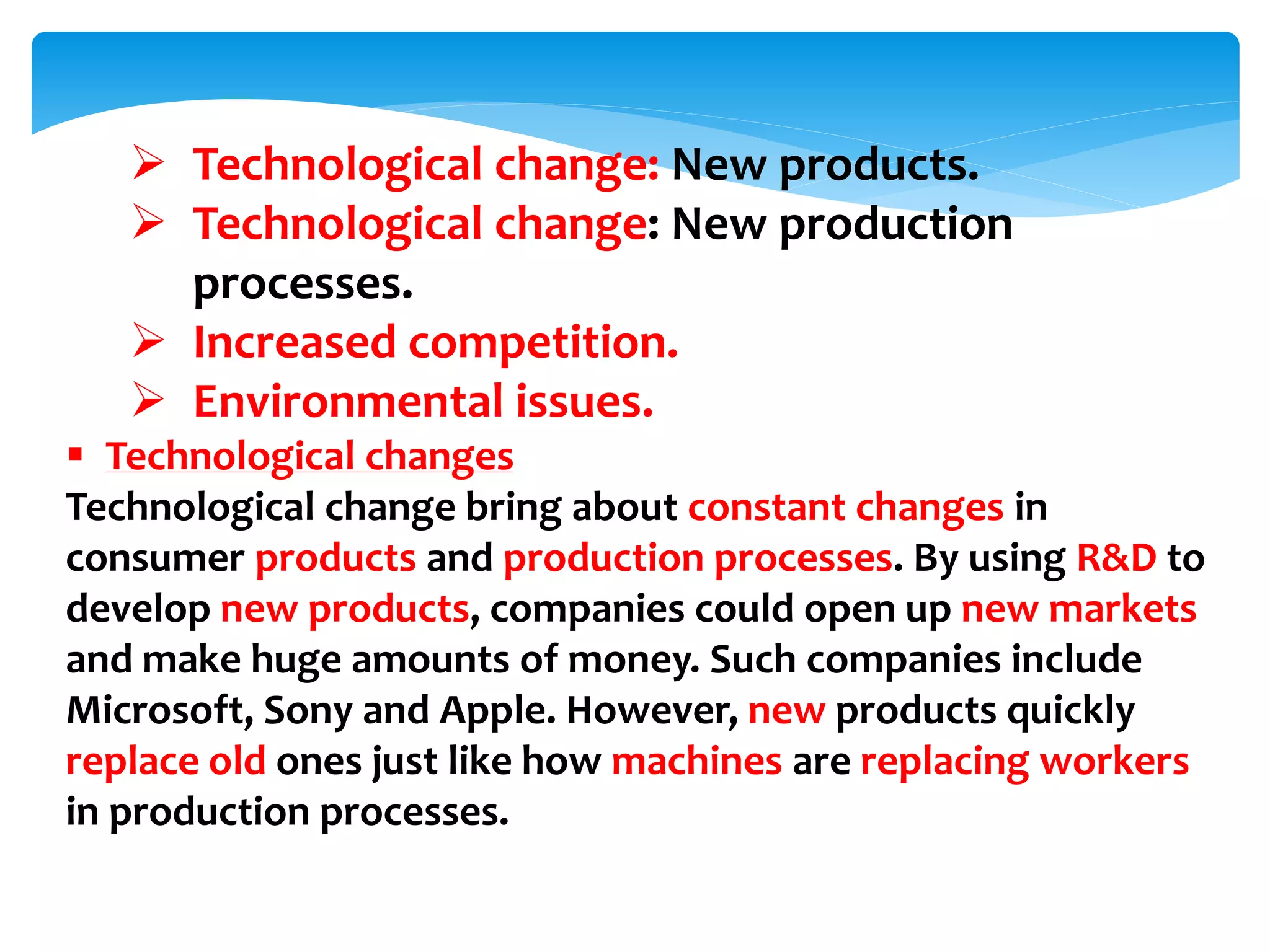  Technological change: New products.
 Technological change: New production
processes.
 Increased competition.
 Environmental issues.
 Technological changes
Technological change bring about constant changes in
consumer products and production processes. By using R&D to
develop new products, companies could open up new markets
and make huge amounts of money. Such companies include
Microsoft, Sony and Apple. However, new products quickly
replace old ones just like how machines are replacing workers
in production processes.
 