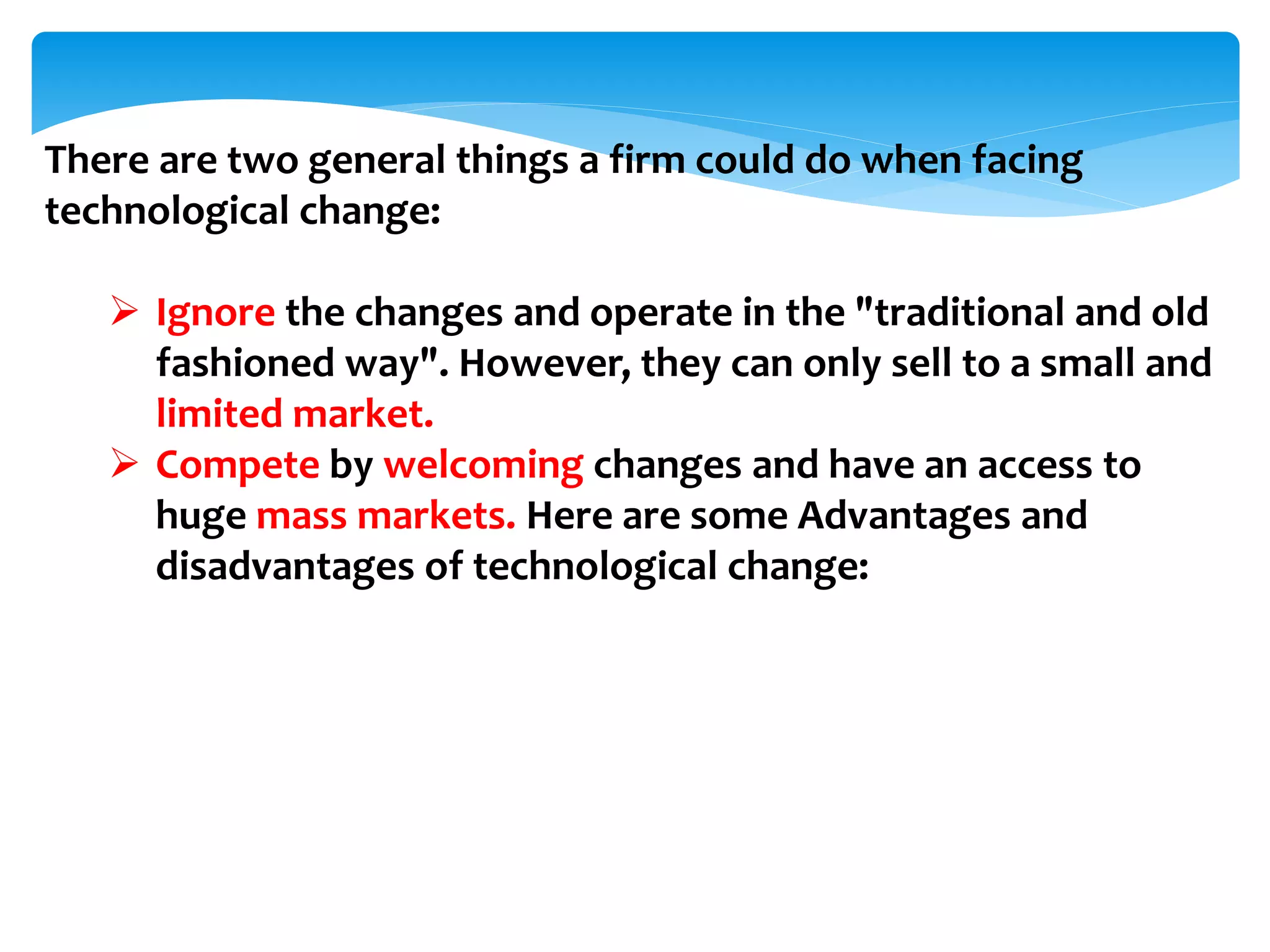 There are two general things a firm could do when facing
technological change:
 Ignore the changes and operate in the "traditional and old
fashioned way". However, they can only sell to a small and
limited market.
 Compete by welcoming changes and have an access to
huge mass markets. Here are some Advantages and
disadvantages of technological change:
 