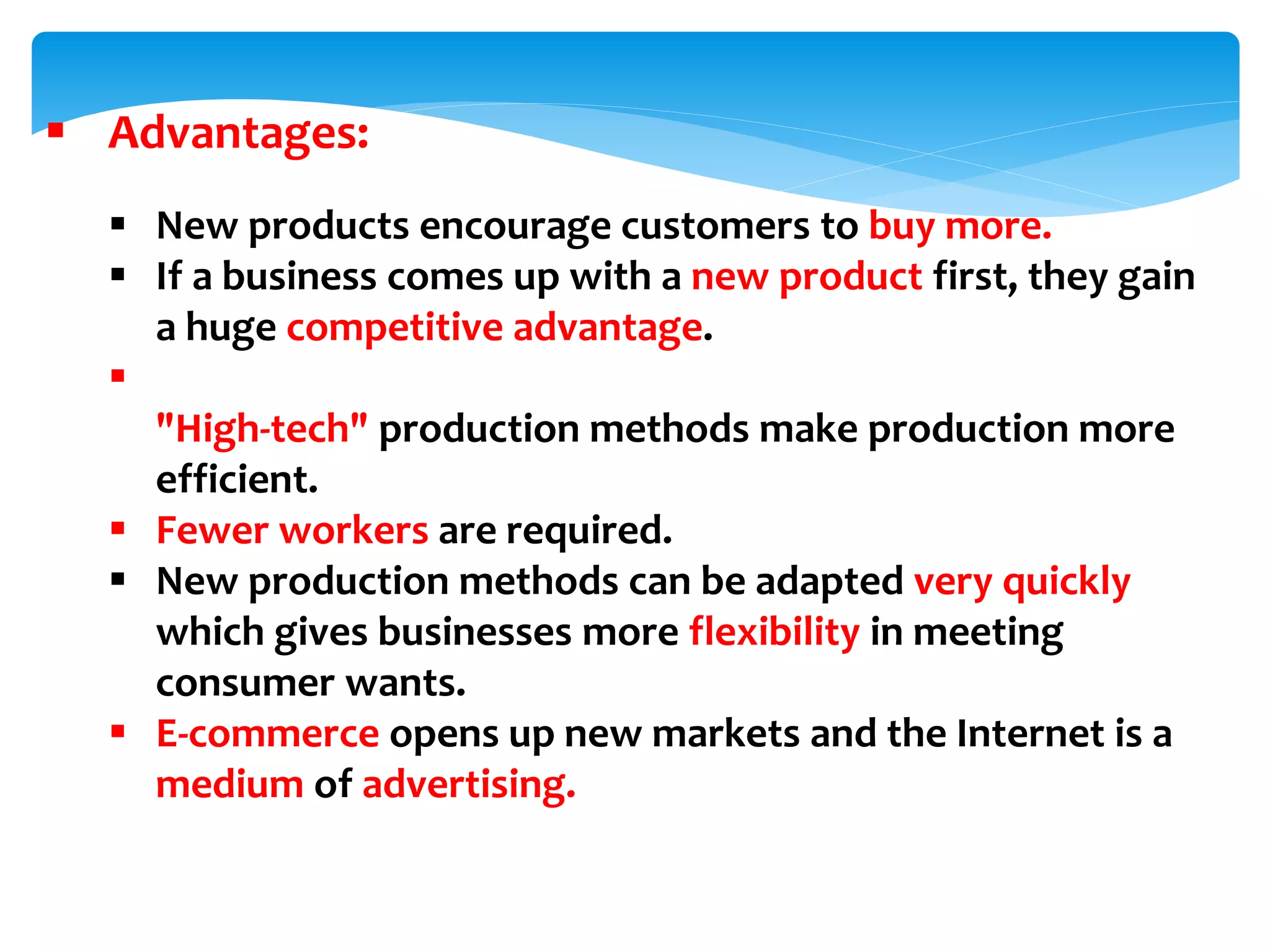  Advantages:
 New products encourage customers to buy more.
 If a business comes up with a new product first, they gain
a huge competitive advantage.

"High-tech" production methods make production more
efficient.
 Fewer workers are required.
 New production methods can be adapted very quickly
which gives businesses more flexibility in meeting
consumer wants.
 E-commerce opens up new markets and the Internet is a
medium of advertising.
 