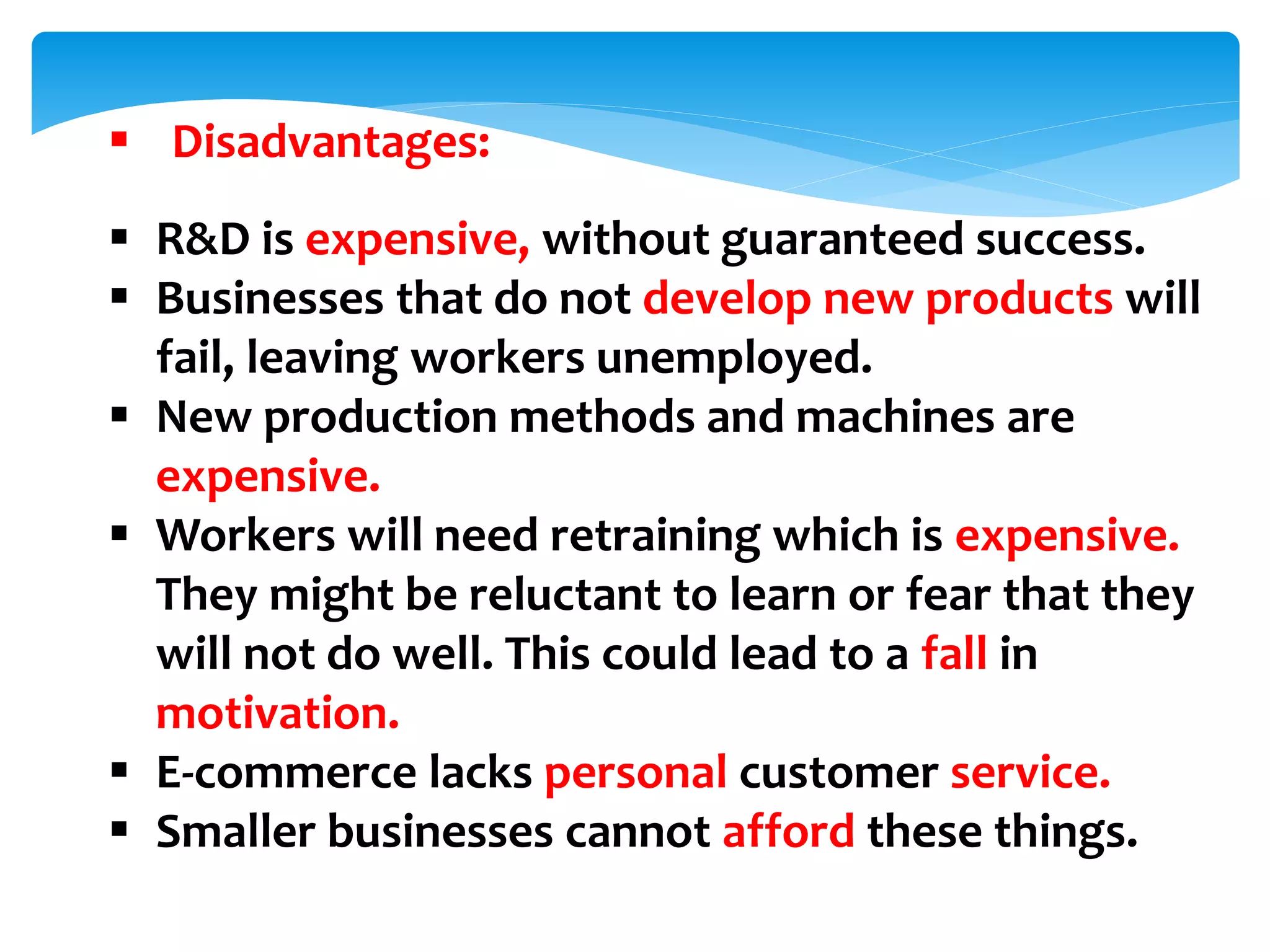  Disadvantages:
 R&D is expensive, without guaranteed success.
 Businesses that do not develop new products will
fail, leaving workers unemployed.
 New production methods and machines are
expensive.
 Workers will need retraining which is expensive.
They might be reluctant to learn or fear that they
will not do well. This could lead to a fall in
motivation.
 E-commerce lacks personal customer service.
 Smaller businesses cannot afford these things.
 