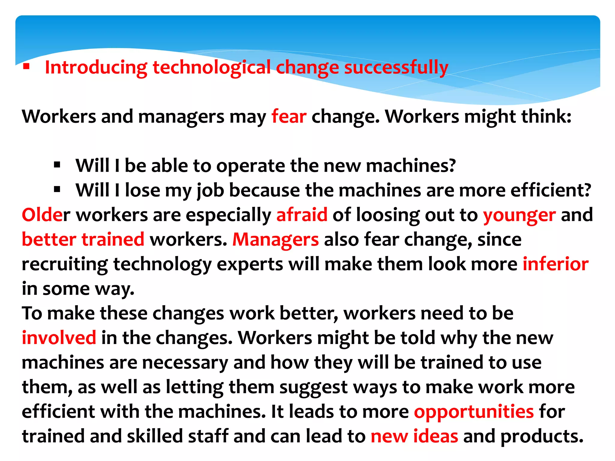  Introducing technological change successfully
Workers and managers may fear change. Workers might think:
 Will I be able to operate the new machines?
 Will I lose my job because the machines are more efficient?
Older workers are especially afraid of loosing out to younger and
better trained workers. Managers also fear change, since
recruiting technology experts will make them look more inferior
in some way.
To make these changes work better, workers need to be
involved in the changes. Workers might be told why the new
machines are necessary and how they will be trained to use
them, as well as letting them suggest ways to make work more
efficient with the machines. It leads to more opportunities for
trained and skilled staff and can lead to new ideas and products.
 