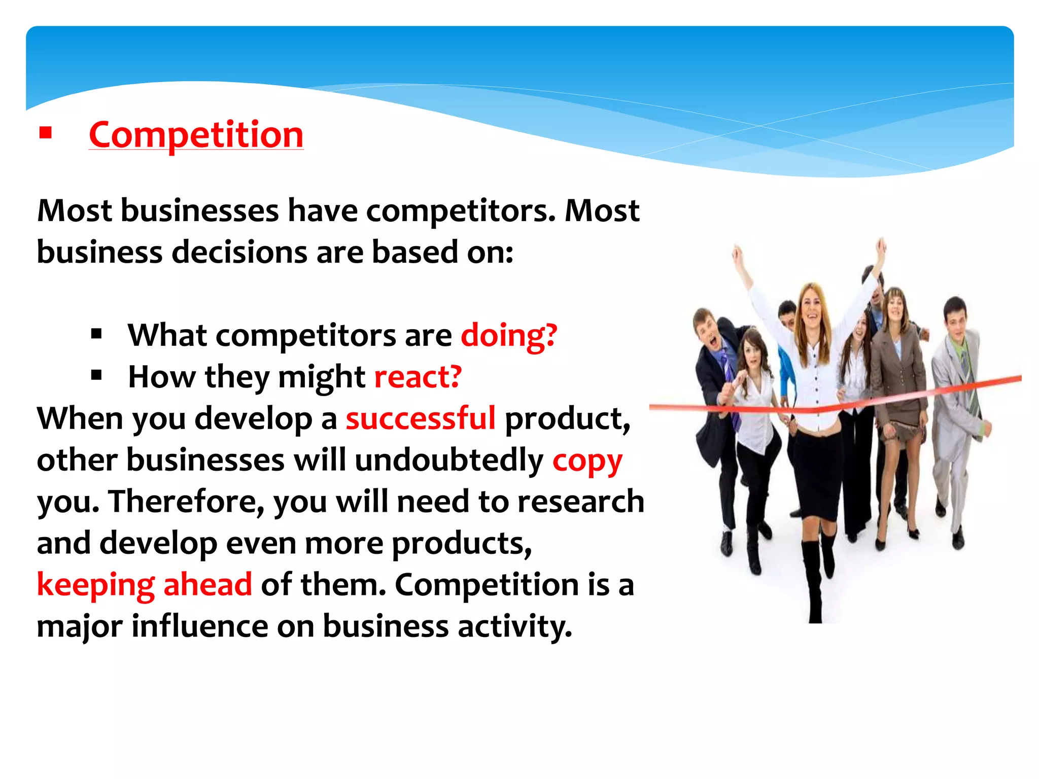  Competition
Most businesses have competitors. Most
business decisions are based on:
 What competitors are doing?
 How they might react?
When you develop a successful product,
other businesses will undoubtedly copy
you. Therefore, you will need to research
and develop even more products,
keeping ahead of them. Competition is a
major influence on business activity.
 